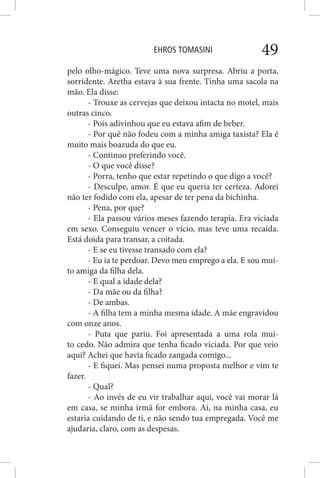 EHROS TOMASINI 49
pelo olho-mágico. Teve uma nova surpresa. Abriu a porta,
sorridente. Aretha estava à sua frente. Tinha uma sacola na
mão. Ela disse:
- Trouxe as cervejas que deixou intacta no motel, mais
outras cinco.
- Pois adivinhou que eu estava afim de beber.
- Por quê não fodeu com a minha amiga taxista? Ela é
muito mais boazuda do que eu.
- Continuo preferindo você.
- O que você disse?
- Porra, tenho que estar repetindo o que digo a você?
- Desculpe, amor. É que eu queria ter certeza. Adorei
não ter fodido com ela, apesar de ter pena da bichinha.
- Pena, por que?
- Ela passou vários meses fazendo terapia. Era viciada
em sexo. Conseguiu vencer o vício, mas teve uma recaída.
Está doida para transar, a coitada.
- E se eu tivesse transado com ela?
- Eu ia te perdoar. Devo meu emprego a ela. E sou mui-
to amiga da filha dela.
- E qual a idade dela?
- Da mãe ou da filha?
- De ambas.
- A filha tem a minha mesma idade. A mãe engravidou
com onze anos.
- Puta que pariu. Foi apresentada a uma rola mui-
to cedo. Não admira que tenha ficado viciada. Por que veio
aqui? Achei que havia ficado zangada comigo...
- E fiquei. Mas pensei numa proposta melhor e vim te
fazer.
- Qual?
- Ao invés de eu vir trabalhar aqui, você vai morar lá
em casa, se minha irmã for embora. Aí, na minha casa, eu
estaria cuidando de ti, e não sendo tua empregada. Você me
ajudaria, claro, com as despesas.
 