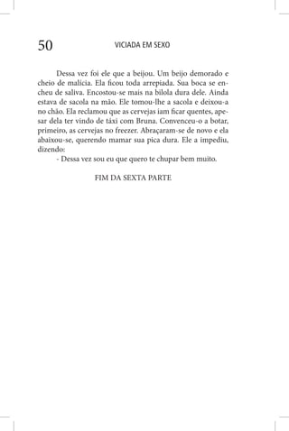 VICIADA EM SEXO50
Dessa vez foi ele que a beijou. Um beijo demorado e
cheio de malícia. Ela ficou toda arrepiada. Sua boca se en-
cheu de saliva. Encostou-se mais na bilola dura dele. Ainda
estava de sacola na mão. Ele tomou-lhe a sacola e deixou-a
no chão. Ela reclamou que as cervejas iam ficar quentes, ape-
sar dela ter vindo de táxi com Bruna. Convenceu-o a botar,
primeiro, as cervejas no freezer. Abraçaram-se de novo e ela
abaixou-se, querendo mamar sua pica dura. Ele a impediu,
dizendo:
- Dessa vez sou eu que quero te chupar bem muito.
FIM DA SEXTA PARTE
 