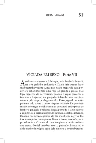 EHROS TOMASINI 51
VICIADA EM SEXO - Parte VII
Aretha estava nervosa. Sabia que, após lambê-la bem ali,
em seu grelinho endurecido, Daniel iria querer foder
sua bocetinha virgem. Ainda não estava preparada para per-
der seu cabacinho para uma rola tão grande e grossa. Mas
logo esqueceu do nervosismo, quando o rapaz começou a
tremular a língua no seu pinguelo. Subiu-lhe uma quentura
enorme pelo corpo, e ela gemeu alto. Ficou jogando a cabeça
para um lado e para o outro, já quase gozando. Ele percebeu
sua xota começar a encharcar mais que antes, então parou de
lamber o pinguelo e passou a língua por todo o lábio externo
e completou a carícia lambendo também os lábios internos.
Quando ela menos esperou, ele lhe mordiscou o grelo. Ela
teve o seu primeiro orgasmo. Ficou se tremendo toda, a es-
pera de outros. O cu rosado também piscava, de tão excitada
que estava. Daniel percebeu seu cu piscando. Lambuzou o
dedo médio da própria seiva dela e meteu-o no seu buraqui-
 