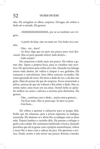 VICIADA EM SEXO52
nho. Ela arregalou os olhos, surpresa. Devagar, ele enfiou o
dedo até a metade. Ela gemeu:
- Ahhhhhhhhhhhhhhhhh, por aí eu também sou vir-
gem...
- A partir de hoje, não vai mais ser. Vou foder teu cuzi-
nho.
- Não... vai... doer?
- Se doer, diga que eu paro um pouco para você des-
cansar. Mas só paro quando estiver tudo dentro...
- Falta muito?
Ele empurrou o dedo mais um pouco. Ela voltou a ge-
mer alto. Tapou a própria boca, para os vizinhos não ouvi-
rem. Ele aproveitou para enfiar até o fim. Quando sua falange
estava toda dentro, ele voltou a chupar o seu grelinho. Ela
começou a convulsionar. Seus olhos estavam revirados. Ela
estava gozando de novo. Ele tirou o dedo de vez, e ela deu um
grito. Mais de prazer do que de surpresa. Ficou remexendo o
pélvis, ansiosa de que ele voltasse a lhe enfiar o dedo. Mas aí,
sentiu outra coisa tocar em seu ânus. Daniel tinha se ajeita-
do melhor na cama e salivava a enorme peia duríssima. Ela
gemeu:
- Não... continua com o dedo... assim estava gostoso...
- Vai ficar mais. Não se preocupe. Se doer eu paro.
- Está bem...
Ele voltou a apontar a cabeçorra para as pregas dela.
Pediu que ela relaxasse, pois a jovem espremia as nádegas,
assustada. Ele abaixou-se e abriu-lhe as nádegas com as duas
mão. Depois lambeu o cuzinho dela. Ela passou a esfregar o
grelo com o dedo. Ele continuou lambendo o furico. Quando
percebeu que ela ia gozar com a própria masturbação, voltou
a tocar-lhe o ânus com a cabeça da pica. Ela apressou a siri-
rica. Então, sentiu a rola entrar um pouco. Retraiu a bunda,
 