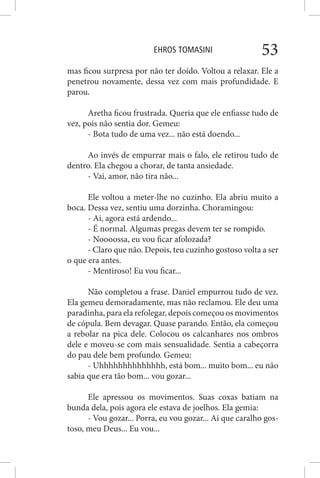 EHROS TOMASINI 53
mas ficou surpresa por não ter doído. Voltou a relaxar. Ele a
penetrou novamente, dessa vez com mais profundidade. E
parou.
Aretha ficou frustrada. Queria que ele enfiasse tudo de
vez, pois não sentia dor. Gemeu:
- Bota tudo de uma vez... não está doendo...
Ao invés de empurrar mais o falo, ele retirou tudo de
dentro. Ela chegou a chorar, de tanta ansiedade.
- Vai, amor, não tira não...
Ele voltou a meter-lhe no cuzinho. Ela abriu muito a
boca. Dessa vez, sentiu uma dorzinha. Choramingou:
- Ai, agora está ardendo...
- É normal. Algumas pregas devem ter se rompido.
- Noooossa, eu vou ficar afolozada?
- Claro que não. Depois, teu cuzinho gostoso volta a ser
o que era antes.
- Mentiroso! Eu vou ficar...
Não completou a frase. Daniel empurrou tudo de vez.
Ela gemeu demoradamente, mas não reclamou. Ele deu uma
paradinha, para ela refolegar, depois começou os movimentos
de cópula. Bem devagar. Quase parando. Então, ela começou
a rebolar na pica dele. Colocou os calcanhares nos ombros
dele e moveu-se com mais sensualidade. Sentia a cabeçorra
do pau dele bem profundo. Gemeu:
- Uhhhhhhhhhhhhhh, está bom... muito bom... eu não
sabia que era tão bom... vou gozar...
Ele apressou os movimentos. Suas coxas batiam na
bunda dela, pois agora ele estava de joelhos. Ela gemia:
- Vou gozar... Porra, eu vou gozar... Ai que caralho gos-
toso, meu Deus... Eu vou...
 