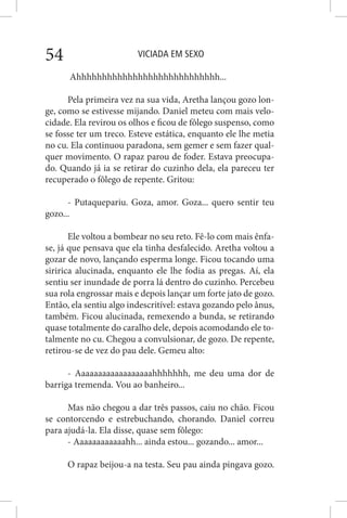 VICIADA EM SEXO54
Ahhhhhhhhhhhhhhhhhhhhhhhhhhhh...
Pela primeira vez na sua vida, Aretha lançou gozo lon-
ge, como se estivesse mijando. Daniel meteu com mais velo-
cidade. Ela revirou os olhos e ficou de fôlego suspenso, como
se fosse ter um treco. Esteve estática, enquanto ele lhe metia
no cu. Ela continuou paradona, sem gemer e sem fazer qual-
quer movimento. O rapaz parou de foder. Estava preocupa-
do. Quando já ia se retirar do cuzinho dela, ela pareceu ter
recuperado o fôlego de repente. Gritou:
- Putaquepariu. Goza, amor. Goza... quero sentir teu
gozo...
Ele voltou a bombear no seu reto. Fê-lo com mais ênfa-
se, já que pensava que ela tinha desfalecido. Aretha voltou a
gozar de novo, lançando esperma longe. Ficou tocando uma
siririca alucinada, enquanto ele lhe fodia as pregas. Aí, ela
sentiu ser inundade de porra lá dentro do cuzinho. Percebeu
sua rola engrossar mais e depois lançar um forte jato de gozo.
Então, ela sentiu algo indescritível: estava gozando pelo ânus,
também. Ficou alucinada, remexendo a bunda, se retirando
quase totalmente do caralho dele, depois acomodando ele to-
talmente no cu. Chegou a convulsionar, de gozo. De repente,
retirou-se de vez do pau dele. Gemeu alto:
- Aaaaaaaaaaaaaaaaaahhhhhhh, me deu uma dor de
barriga tremenda. Vou ao banheiro...
Mas não chegou a dar três passos, caiu no chão. Ficou
se contorcendo e estrebuchando, chorando. Daniel correu
para ajudá-la. Ela disse, quase sem fôlego:
- Aaaaaaaaaaaahh... ainda estou... gozando... amor...
O rapaz beijou-a na testa. Seu pau ainda pingava gozo.
 
