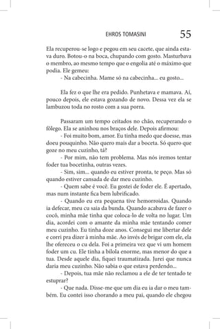 EHROS TOMASINI 55
Ela recuperou-se logo e pegou em seu cacete, que ainda esta-
va duro. Botou-o na boca, chupando com gosto. Masturbava
o membro, ao mesmo tempo que o engolia até o máximo que
podia. Ele gemeu:
- Na cabecinha. Mame só na cabecinha... eu gosto...
Ela fez o que lhe era pedido. Punhetava e mamava. Aí,
pouco depois, ele estava gozando de novo. Dessa vez ela se
lambuzou toda no rosto com a sua porra.
Passaram um tempo ceitados no chão, recuperando o
fôlego. Ela se aninhou nos braços dele. Depois afirmou:
- Foi muito bom, amor. Eu tinha medo que doesse, mas
doeu pouquinho. Não quero mais dar a boceta. Só quero que
goze no meu cuzinho, tá?
- Por mim, não tem problema. Mas nós iremos tentar
foder tua bocetinha, outras vezes.
- Sim, sim... quando eu estiver pronta, te peço. Mas só
quando estiver cansada de dar meu cuzinho.
- Quem sabe é você. Eu gostei de foder ele. É apertado,
mas num instante fica bem lubrificado.
- Quando eu era pequena tive hemorroidas. Quando
ia defecar, meu cu saia da bunda. Quando acabava de fazer o
cocô, minha mãe tinha que coloca-lo de volta no lugar. Um
dia, acordei com o amante da minha mãe tentando comer
meu cuzinho. Eu tinha doze anos. Consegui me libertar dele
e corri pra dizer à minha mãe. Ao invés de brigar com ele, ela
lhe ofereceu o cu dela. Foi a primeira vez que vi um homem
foder um cu. Ele tinha a bilola enorme, mas menor do que a
tua. Desde aquele dia, fiquei traumatizada. Jurei que nunca
daria meu cuzinho. Não sabia o que estava perdendo...
- Depois, tua mãe não reclamou a ele de ter tentado te
estuprar?
- Que nada. Disse-me que um dia eu ia dar o meu tam-
bém. Eu contei isso chorando a meu pai, quando ele chegou
 