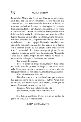 VICIADA EM SEXO56
do trabalho. Minha mãe fez ele acreditar que eu estava com
raiva dela, por isso estava inventando aquela história. Ele
acreditou nela, mas ficou cismado. Poucos dias depois, eu
soube que minha irmã deu o cu e o cabaço para ele, o amante
de minha mãe. Ela ficou irada com a minha irmã, pois pegou
os dois transando. O cara, cinicamente, disse que ia terminar
de foder minha irmã e depois iria foder a minha mãe. A filha
da puta da coroa ainda ajudou ele a foder Aninha. Ficou ma-
mando os peitinhos dela, enquanto o safado lhe comia o cu.
Naquela noite, eu contei a papai. Fiz isso às escondidas, sem
que minha mãe soubesse. Aí, dois dias depois, ele a flagrou
com o amante, encima da sua própria cama. Deu-lhe dois
tiros. O cabra safado do amante conseguiu fugir nu. Foi um
escândalo tão grande que tivemos de nos mudar. Minha mãe
alegou que lhe botou um par de cifres porque ele pouco tre-
pava com ela, e ela queria fazer isso todos os dias.
- Era uma ninfomaníaca.
- Isso. Foi como um amigo nosso, médico, disse a meu
pai. Minha mãe desapareceu do hospital onde estava inter-
nada. Depois, nos procurou para nos levar embora. Mas nós
duas preferimos ficar com meu pai. Desde então, ela sumiu.
- Uma história triste. E teu pai?
- Já te disse uma vez: ele nos abandonou por uma mu-
lher que não queria cuidar de filhos dos outros. Antes de ir,
no entanto, nos deixou aquela casa. Depois, soube que ele
morreu. Mas não fomos ao enterro dele.
- Entendo. Acho que eu também não iria.
- Já descansou, amor? Vamos dar outra foda?
Ele a beijou nos lábios. Depois a virou de costas, de
quatro na cama. Ela sorria contente.
FIM DA SÉTIMA PARTE
 
