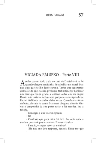 EHROS TOMASINI 57
VICIADA EM SEXO - Parte VIII
Aretha passou todo o dia na casa de Daniel e só se foi
quando chegou a noitinha. Ia trabalhar no motel. Mas
não quis que ele lhe desse carona. Temia que seu patrão
cismasse de que ela não precisava trabalhar, por namorar
um cara que tinha grana, e colocar outra em seu lugar.
Daniel não insistiu. Até mesmo porque estava esgotado de
lhe ter fodido o cuzinho várias vezes. Quando ela foi-se
embora, ele caiu na cama. Mas nem chegou a dormir. Ou-
viu a campainha da sua porta tocar e foi atender. Era a
taxista.
- Consegui o que você me pediu.
- Já?
- Confesso que para mim foi fácil. Eu sabia onde a
mulher que você procura mora. Fomos vizinhas.
- E então, ela quer rever as meninas?
- Ela não me deu resposta, senhor. Disse-me que
 