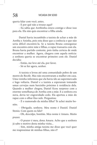 VICIADA EM SEXO58
queria falar com você, antes.
- E por quê não a trouxe aqui?
- Eu sabia que Arethinha estava contigo e disse isso
para ela. Ela não quis encontrar a filha ainda.
Daniel havia incumbido a taxista de achar a mãe de
Aretha e Aninha, pois esta disse que a conhecia e que não
seria difícil encontrá-la. Se a taxista Bruna conseguisse
um encontro entre mãe e filhas, o rapaz transaria com ela.
Bruna havia partido contente, pois tinha certeza de onde
encontrar a mulher. Agora, chegava com aquela notícia:
a senhora queria se encontrar primeiro com ele. Daniel
decidiu:
- Então, me leve até ela, por favor.
- Só se for agora, senhor.
A taxista o levou até uma comunidade pobre de um
morro do Recife. Mas não encontraram a mulher em casa.
Uma vizinha informou que ela havia ido ao supermercado
e logo voltaria. Daniel e a taxista a esperaram tomando
umas cervejas num barzinho próximo à residência dela.
Quando a mulher chegou, Daniel ficou surpreso com a
enorme semelhança de Aretha com a mãe. E a senhora era
nova, devia ter engravidado cedo. Ela apertou a mão do
rapaz com o olhar fixo nele. Perguntou:
- É o namorado da minha filha? Te achei muito bo-
nito.
- Obrigado, senhora. Meu nome é Daniel. Daniel
Stenio. Com quem eu falo?
- Oh, desculpe, bonitão. Meu nome é Amara. Muito
prazer.
- O prazer é meu, dona Amara. Acho que a senhora
já sabe o motivo desta minha visita...
- Sim, minha amiga taxista me disse que você quer
me reaproximar de minhas filhas, não é?
 