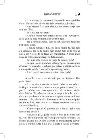 EHROS TOMASINI 59
- Isso mesmo. Mas estou fazendo tudo às escondidas
delas. Na verdade, ainda não falei com elas sobre isso.
- Não precisa falar com elas. Eu não quero corja com
minhas filhas.
- Posso saber por quê?
- Aninha é uma puta safada. Soube que se prostitui.
E ela comeu meu homem. Não confio nela.
- Ela é ninfomaníaca. Tem que lhe dar um desconto
por causa disso.
- E daí, se é doente? Eu acho que a maior doença dela
é a safadeza. Ela pode muito bem andar. Não anda porque
não quer. Gosta de se fazer de coitadinha. A irmã mais
nova engole as malandragens dela, eu não.
- Por que acha que ela se finge de paraplégica?
- Porque já a vi andando pelas próprias pernas, mais
de uma vez, quando ela achava que estava sozinha. Aninha
é uma puta safada. Gosta de enganar as pessoas.
- E Aretha. O que a senhora tem contra ela?
A mulher esteve em silêncio por um instante. De-
pois, disse:
- Aretha, sim, é doente, mas não deixa de ser safada.
Se fingia de sonâmbula, ainda menina, para transar com o
pai. E o safado, para não engravidá-la, só comia o cuzinho
dela. Minha filha chegou a ficar de cu pra fora da bunda,
de tanto que levou a rola enorme daquele monstro. Ficou
traumatizada, a bichinha. Tive que levá-la a uma psiquia-
tra muito boa, para que esta a fizesse esquecer que o pai
andava fodendo-a.
- Como é que é? O próprio pai a fodia? Achei que
fosse o teu amante.
- Não, era o pai, aquele nojento. Mas eu não tive sor-
te. Meti-lhe um par de chifres só para encontrar outro tão
nojeto quanto ele. O filho da puta do meu amante desvir-
ginou a minha outra filha. Mas aquela é safada por natu-
 