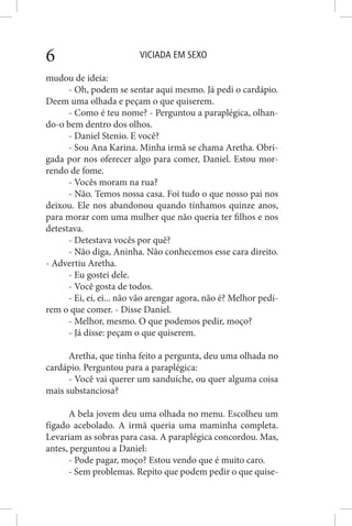 VICIADA EM SEXO6
mudou de ideia:
- Oh, podem se sentar aqui mesmo. Já pedi o cardápio.
Deem uma olhada e peçam o que quiserem.
- Como é teu nome? - Perguntou a paraplégica, olhan-
do-o bem dentro dos olhos.
- Daniel Stenio. E você?
- Sou Ana Karina. Minha irmã se chama Aretha. Obri-
gada por nos oferecer algo para comer, Daniel. Estou mor-
rendo de fome.
- Vocês moram na rua?
- Não. Temos nossa casa. Foi tudo o que nosso pai nos
deixou. Ele nos abandonou quando tínhamos quinze anos,
para morar com uma mulher que não queria ter filhos e nos
detestava.
- Detestava vocês por quê?
- Não diga, Aninha. Não conhecemos esse cara direito.
- Advertiu Aretha.
- Eu gostei dele.
- Você gosta de todos.
- Ei, ei, ei... não vão arengar agora, não é? Melhor pedi-
rem o que comer. - Disse Daniel.
- Melhor, mesmo. O que podemos pedir, moço?
- Já disse: peçam o que quiserem.
Aretha, que tinha feito a pergunta, deu uma olhada no
cardápio. Perguntou para a paraplégica:
- Você vai querer um sanduíche, ou quer alguma coisa
mais substanciosa?
A bela jovem deu uma olhada no menu. Escolheu um
fígado acebolado. A irmã queria uma maminha completa.
Levariam as sobras para casa. A paraplégica concordou. Mas,
antes, perguntou a Daniel:
- Pode pagar, moço? Estou vendo que é muito caro.
- Sem problemas. Repito que podem pedir o que quise-
 