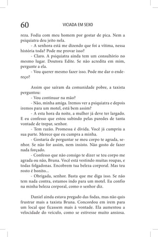 VICIADA EM SEXO60
reza. Fodia com meu homem por gostar de pica. Nem a
psiquiatra deu jeito nela.
- A senhora está me dizendo que foi a vítima, nessa
história toda? Pode me provar isso?
- Claro. A psiquiatra ainda tem um consultório no
mesmo lugar. Doutora Edite. Se não acredita em mim,
pergunte a ela.
- Vou querer mesmo fazer isso. Pode me dar o ende-
reço?
Assim que saíram da comunidade pobre, a taxista
perguntou:
- Vou continuar na mão?
- Não, minha amiga. Iremos ver a psiquiatra e depois
iremos para um motel, está bem assim?
- A esta hora da noite, a mulher já deve ter largado.
E eu confesso que estou subindo pelas paredes de tanta
vontade de trepar, senhor.
- Tem razão. Promessa é dívida. Você já cumpriu a
sua parte. Merece que eu cumpra a minha.
- Gostaria de perguntar se meu corpo te agrada, se-
nhor. Se não for assim, nem insisto. Não gosto de fazer
nada forçado.
- Confesso que não consigo te dizer se teu corpo me
agrada ou não, Bruna. Você está vestindo muitas roupas, e
todas folgadonas. Encobrem tua beleza corporal. Mas teu
rosto é bonito...
- Obrigada, senhor. Basta que me diga isso. Se não
tem nada contra, estamos indo para um motel. Eu confio
na minha beleza corporal, como o senhor diz.
Daniel ainda estava pregado das fodas, mas não quis
frustrar mais a taxista Bruna. Concordou em irem para
um local que ficassem mais à vontade. Ela aumentou a
velocidade do veículo, como se estivesse muito ansiosa.
 