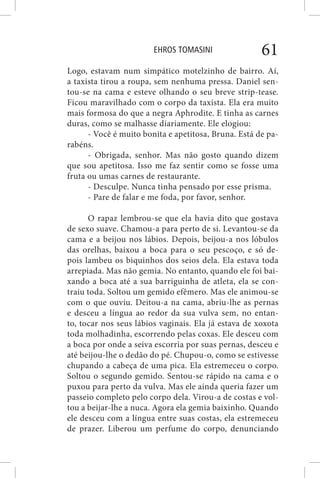 EHROS TOMASINI 61
Logo, estavam num simpático motelzinho de bairro. Aí,
a taxista tirou a roupa, sem nenhuma pressa. Daniel sen-
tou-se na cama e esteve olhando o seu breve strip-tease.
Ficou maravilhado com o corpo da taxista. Ela era muito
mais formosa do que a negra Aphrodite. E tinha as carnes
duras, como se malhasse diariamente. Ele elogiou:
- Você é muito bonita e apetitosa, Bruna. Está de pa-
rabéns.
- Obrigada, senhor. Mas não gosto quando dizem
que sou apetitosa. Isso me faz sentir como se fosse uma
fruta ou umas carnes de restaurante.
- Desculpe. Nunca tinha pensado por esse prisma.
- Pare de falar e me foda, por favor, senhor.
O rapaz lembrou-se que ela havia dito que gostava
de sexo suave. Chamou-a para perto de si. Levantou-se da
cama e a beijou nos lábios. Depois, beijou-a nos lóbulos
das orelhas, baixou a boca para o seu pescoço, e só de-
pois lambeu os biquinhos dos seios dela. Ela estava toda
arrepiada. Mas não gemia. No entanto, quando ele foi bai-
xando a boca até a sua barriguinha de atleta, ela se con-
traiu toda. Soltou um gemido efêmero. Mas ele animou-se
com o que ouviu. Deitou-a na cama, abriu-lhe as pernas
e desceu a língua ao redor da sua vulva sem, no entan-
to, tocar nos seus lábios vaginais. Ela já estava de xoxota
toda molhadinha, escorrendo pelas coxas. Ele desceu com
a boca por onde a seiva escorria por suas pernas, desceu e
até beijou-lhe o dedão do pé. Chupou-o, como se estivesse
chupando a cabeça de uma pica. Ela estremeceu o corpo.
Soltou o segundo gemido. Sentou-se rápido na cama e o
puxou para perto da vulva. Mas ele ainda queria fazer um
passeio completo pelo corpo dela. Virou-a de costas e vol-
tou a beijar-lhe a nuca. Agora ela gemia baixinho. Quando
ele desceu com a língua entre suas costas, ela estremeceu
de prazer. Liberou um perfume do corpo, denunciando
 