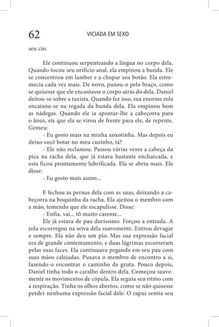 VICIADA EM SEXO62
seu cio.
Ele continuou serpenteando a língua no corpo dela.
Quando tocou seu orifício anal, ela empinou a bunda. Ele
se concentrou em lamber e a chupar seu botão. Ela estre-
mecia cada vez mais. De novo, puxou-o pelo braço, como
se quisesse que ele encostasse o corpo atrás do dela. Daniel
deitou-se sobre a taxista. Quando fez isso, sua enorme rola
encaixou-se na regada da bunda dela. Ela empinou bem
as nádegas. Quando ele ia apontar-lhe a cabeçorra para
o ânus, eis que ela se virou de frente para ele, de repente.
Gemeu:
- Eu gosto mais na minha xoxotinha. Mas depois eu
deixo você botar no meu cuzinho, tá?
- Ele não reclamou. Passou várias vezes a cabeça da
pica na racha dela, que já estava bastante encharcada, e
esta ficou prontamente lubrificada. Ela se abriu mais. Ele
disse:
- Eu gosto mais assim...
E fechou as pernas dela com as suas, deixando a ca-
beçorra na boquinha da racha. Ela ajeitou o membro com
a mão, temendo que ele escapulisse. Disse:
- Enfia, vai... tô muito carente...
Ele já estava de pau duríssimo. Forçou a entrada. A
rola escorregou na seiva dela suavemente. Entrou devagar
e sempre. Ela não deu um pio. Mas sua expressão facial
era de grande contentamento, e duas lágrimas escorreram
pelas suas faces. Ela continuava pegando em seu pau com
suas mãos calejadas. Puxava o membro de encontro a si,
fazendo-o encontrar o caminho da gruta. Pouco depois,
Daniel tinha todo o caralho dentro dela. Começou suave-
mente os movimentos de cópula. Ela seguia seu ritmo com
a respiração. Tinha os olhos abertos, como se não quisesse
perder nenhuma expressão facial dele. O rapaz sentia seu
 