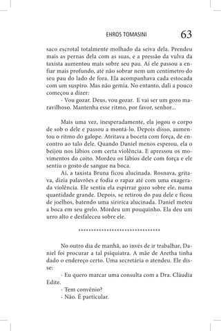 EHROS TOMASINI 63
saco escrotal totalmente molhado da seiva dela. Prendeu
mais as pernas dela com as suas, e a pressão da vulva da
taxista aumentou mais sobre seu pau. Aí ele passou a en-
fiar mais profundo, até não sobrar nem um centímetro do
seu pau do lado de fora. Ela acompanhava cada estocada
com um suspiro. Mas não gemia. No entanto, dali a pouco
começou a dizer:
- Vou gozar. Deus, vou gozar. E vai ser um gozo ma-
ravilhoso. Mantenha esse ritmo, por favor, senhor...
Mais uma vez, inesperadamente, ela jogou o corpo
de sob o dele e passou a montá-lo. Depois disso, aumen-
tou o ritmo do galope. Atritava a boceta com força, de en-
contro ao talo dele. Quando Daniel menos esperou, ela o
beijou nos lábios com certa violência. E apressou os mo-
vimentos do coito. Mordeu os lábios dele com força e ele
sentiu o gosto de sangue na boca.
Aí, a taxista Bruna ficou alucinada. Rosnava, grita-
va, dizia palavrões e fodia o rapaz até com uma exagera-
da violência. Ele sentiu ela espirrar gozo sobre ele, numa
quantidade grande. Depois, se retirou do pau dele e ficou
de joelhos, batendo uma siririca alucinada. Daniel meteu
a boca em seu grelo. Mordeu um pouquinho. Ela deu um
urro alto e desfaleceu sobre ele.
********************************
No outro dia de manhã, ao invés de ir trabalhar, Da-
niel foi procurar a tal psiquiatra. A mãe de Aretha tinha
dado o endereço certo. Uma secretária o atendeu. Ele dis-
se:
- Eu quero marcar uma consulta com a Dra. Cláudia
Edite.
- Tem convênio?
- Não. É particular.
 