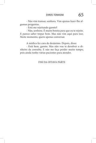 EHROS TOMASINI 65
- Não vim transar, senhora. Vim apenas fazer-lhe al-
gumas perguntas.
- Está me rejeitando garoto?
- Não, senhora. É muito bonita para que eu te rejeite.
E parece saber trepar bem. Mas não vim aqui para isso.
Neste momento, quero apenas conversar.
A médica fez cara de desânimo. Depois, disse:
- Está bem, garoto. Mas não vou te devolver o di-
nheiro da consulta. E não me faça perder muito tempo,
pois ainda tenho várias pacientes para atender.
FIM DA OITAVA PARTE
 
