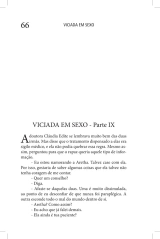 VICIADA EM SEXO66
VICIADA EM SEXO - Parte IX
Adoutora Cláudia Edite se lembrava muito bem das duas
irmãs. Mas disse que o tratamento dispensado a elas era
sigilo médico, e ela não podia quebrar essa regra. Mesmo as-
sim, perguntou para que o rapaz queria aquele tipo de infor-
mação.
- Eu estou namorando a Aretha. Talvez case com ela.
Por isso, gostaria de saber algumas coisas que ela talvez não
tenha coragem de me contar.
- Quer um conselho?
- Diga.
- Afaste-se daquelas duas. Uma é muito dissimulada,
ao ponto de eu desconfiar de que nunca foi paraplégica. A
outra esconde todo o mal do mundo dentro de si.
- Aretha? Como assim?
- Eu acho que já falei demais.
- Ela ainda é tua paciente?
 