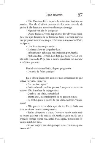 EHROS TOMASINI 67
- Não. Deus me livre. Aquela bandida tem instinto as-
sassino. Mas ele só aflora quando ela fica com raiva de al-
guém. E ela detestava as sessões de terapia comigo.
- Alguma vez, ela foi perigosa?
- Quase todas as vezes, rapazinho. Por diversas ocasi-
ões, tive que desarmá-la de tesouras, facas e até um martelo
que pegou de uns homens que reformavam meu consultório,
na época.
- Uau, isso é novo para mim.
- Já disse: afaste-se daquelas duas.
- Infelizmente, acho que me apaixonei por Aretha.
- Problema teu. Depois, não diga que não avisei. A ses-
são está encerrada. Peça para a minha secretária me mandar
a próxima paciente.
Daniel esteve em dúvida, depois perguntou:
- Desistiu de foder comigo?
Ela o olhou fixamente, como se não acreditasse no que
estava ouvindo. Inqueriu:
- Por que isso agora?
- Estive olhando melhor pra você, enquanto conversá-
vamos. Não é mulher de se jogar fora.
- Qual é a tua idade, rapazinho?
- Trinta anos, a completarem-se no próximo mês.
- Eu tenho quase o dobro da tua idade, fedelho. Vai en-
carar?
- Não parece ter a idade que diz ter. Eu te daria uns
trinta e cinco, no máximo quarenta.
- Tenho cinquenta e cinco. De outro modo, seria mui-
to jovem para ter sido médica de Aretha e Aninha. Eu teria
trepado contigo numa boa, antes. Mas, agora, me sentiria fo-
dendo um filho meu.
- Se sou tão jovem assim, por que tarou em mim, quan-
do me viu?
 