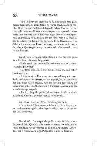 VICIADA EM SEXO68
- Vou te dizer um segredo: eu fiz um tratamento para
permanecer jovem, ministrado por uma médica amiga mi-
nha. O tal tratamento foi apelidado de Beleza Mortal. Deixa-
-me bela, mas me dá vontade de trepar o tempo todo. Vivo
permanentemente com a libido no auge. Porém, não me per-
mite engravidar, e eu adoraria ter um filho. Mas a tal médica
sumiu e, hoje em dia, parece que o efeito da fórmula secreta
dela está se esvaindo. Estou ficando gorda e morro de dores
de cabeça. Que só passam quando eu fodo. Ou, quando chu-
po um homem.
Ele abriu o fecho da calça. Botou a enorme jeba para
fora. Ela ficou cismada. Perguntou:
- Tudo isso é para que eu fale mais da minha ex pacien-
te Aretha pra você?
- Confesso que sim. É que me interessa, mesmo, saber
mais sobre ela.
- Afaste-se dela. É novamente o conselho que te dou.
Tudo mais que eu te dissesse, seriam suposições. Não poderia
dar um diagnóstico preciso, pois ela não me deu tempo de
saber mais sobre si. Abandonou o tratamento assim que foi
abandonada pelos pais.
- Então, obrigado pelas informações. A oferta ainda
está de pé. Ou devo guardar meu cacete de volta?
Ela esteve indecisa. Depois disse, segura de si:
- Deixe teu telefone com a minha secretária. Agora, es-
tou realmente ocupada. Mas depois, talvez queira ao menos
dar uma com você.
Daniel saiu. Fez o que ela pediu e depois foi embora
do consultório. Quando já ia entrar no seu carro, avistou um
rosto conhecido se aproximar da clínica. Era a negra Aphro-
dite. Ela o reconheceu logo. Perguntou o que ele fazia ali.
 