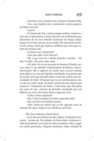 EHROS TOMASINI 69
- Vim fazer uma consulta com a doutora Cláudia Edite.
- Uau, você também faz o tratamento contra aumento
da libido com ela?
- Como?
- O tratamento. Eu, e várias amigas minhas, inclusive a
loira que te apresentou a mim, fazemos um tratamento para
deixarmos de ter essa vontade incessante de trepar, trepar,
trepar. Se eu ficar um dia só sem foder, fico morrendo de do-
res de cabeça. Acho que todas as mulheres que vêm aqui so-
frem do mesmo mal.
- E como é esse tratamento?
- Você não sabe? Você não faz?
- Oh, é que essa foi a minha primeira consulta. - Ele
dava “corda” a ela, para saber mais.
- Ah, bom. Se vai ser paciente da doutora Cláudia, me-
rece saber. É um método revolucionário de beleza e rejuve-
nescimento. Mas é sigiloso. Eu venho uma vez por semana
para aplicar na coxa um líquido esverdeado, mas parece que
ele já não está mais fazendo efeito. Cada dia, tenho mais ne-
cessidade de foder. Disseram que eu sou ninfomaníaca mas
eu não era assim, antes. Só fiquei sedenta de sexo depois que
comecei o tratamento de beleza. Carla disse que descobriu
um meio de não precisar da fórmula esverdeada que nos
aplicam na coxa, mas nunca abriu o jogo pra mim.
- Carla é a loira arquiteta?
- Sim, Carla Azambuja. Já tinha esquecido dela?
- Não sou bom em lembrar nomes.
- Bem, deixe-me entrar que já não aguento mais de
vontade de trepar. Depois eu te telefono, está bem?
Ele esteve indeciso, depois disse:
- Eu te dei um telefone errado, Aphro. Confundi os nú-
meros - mentiu ele. Na verdade, ele havia dado o número er-
rado de propósito, por acha-la muito mandona. Mas a negra
era muito gostosona. Naquele momento, tinha vontade de
 