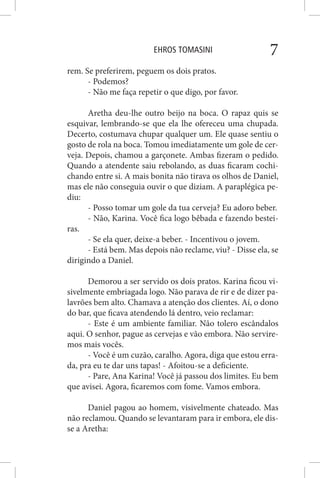 EHROS TOMASINI 7
rem. Se preferirem, peguem os dois pratos.
- Podemos?
- Não me faça repetir o que digo, por favor.
Aretha deu-lhe outro beijo na boca. O rapaz quis se
esquivar, lembrando-se que ela lhe ofereceu uma chupada.
Decerto, costumava chupar qualquer um. Ele quase sentiu o
gosto de rola na boca. Tomou imediatamente um gole de cer-
veja. Depois, chamou a garçonete. Ambas fizeram o pedido.
Quando a atendente saiu rebolando, as duas ficaram cochi-
chando entre si. A mais bonita não tirava os olhos de Daniel,
mas ele não conseguia ouvir o que diziam. A paraplégica pe-
diu:
- Posso tomar um gole da tua cerveja? Eu adoro beber.
- Não, Karina. Você fica logo bêbada e fazendo bestei-
ras.
- Se ela quer, deixe-a beber. - Incentivou o jovem.
- Está bem. Mas depois não reclame, viu? - Disse ela, se
dirigindo a Daniel.
Demorou a ser servido os dois pratos. Karina ficou vi-
sivelmente embriagada logo. Não parava de rir e de dizer pa-
lavrões bem alto. Chamava a atenção dos clientes. Aí, o dono
do bar, que ficava atendendo lá dentro, veio reclamar:
- Este é um ambiente familiar. Não tolero escândalos
aqui. O senhor, pague as cervejas e vão embora. Não servire-
mos mais vocês.
- Você é um cuzão, caralho. Agora, diga que estou erra-
da, pra eu te dar uns tapas! - Afoitou-se a deficiente.
- Pare, Ana Karina! Você já passou dos limites. Eu bem
que avisei. Agora, ficaremos com fome. Vamos embora.
Daniel pagou ao homem, visivelmente chateado. Mas
não reclamou. Quando se levantaram para ir embora, ele dis-
se a Aretha:
 