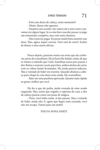 EHROS TOMASINI 71
- Está com dores de cabeça, neste momento?
- Muita. Quase não aguento.
- Façamos um acordo: nós vamos até o meu carro e pa-
ramos em algum lugar. Se eu não fizer essa dor passar, te pago
um tratamento completo, mas com outra doutora.
- Não é preciso pagar. Eu posso muito bem assumir esse
ônus. Mas, agora, fiquei curiosa. Você está de carro? Acabei
de deixar o meu numa oficina.
Pouco depois, paravam numa rua erma que ela conhe-
cia, perto do consultório. Ele já havia lhe falado, então, de que
se tratava o método que Carla Azambuja usava para passar a
dor. Botou o enorme cacete para fora, ambos dentro do carro,
com os vidros fumês levantados. Ela ainda parecia indecisa.
Mas a vontade de foder era enorme. Quando abaixou a cabe-
ça para chupá-lo, esta doeu mais ainda. Ele aconselhou:
- Bata-me uma punheta apressada. Quanto mais rápido
eu gozar, melhor pra você.
Ela fez o que ele pediu, ainda cismada de estar sendo
enganada. Mas, assim que engoliu o esperma do cara, a dor
de cabeça passou como um passe de mágica.
- Puxa, você tinha razão. A dor passou. Mas a vontade
de foder, ainda não. E, agora que fiquei mais excitada, você
não me escapa. Vamos para um motel!
FIM DA NONA PARTE
 