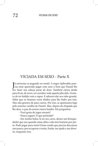 VICIADA EM SEXO72
VICIADA EM SEXO - Parte X
Já entraram se pegando no motel. A negra Aphrodite pare-
cia estar querendo pagar com sexo o bem que Daniel lhe
fez: fazer sua cabeça parar de doer. Também estava doida
para levar, de novo, no cuzinho, toda aquela jeba dele. Gosta-
ra de ter fodido com o rapaz. E adorava dar seu rabo grande.
Sabia que os homens eram doidos para lhe foder por trás.
Mas não gostava de paus curtos. Por isso, se apaixonara logo
pelo enorme caralho de Daniel. Mas, depois da chupada que
lhe dera, o pau do jovem estava bambo. Ela perguntou:
- Você gosta de jogos sexuais?
- Nunca joguei. O que pretende?
- Em minha bolsa, lá no teu carro, deixei um brinque-
dinho que uso quando estou afim e não tem homem por per-
to. Pode pegar para mim? Estou vendo que precisa descansar
um pouco, pra recuperar o tesão. Então, me ajude a me diver-
tir, enquanto isso.
 