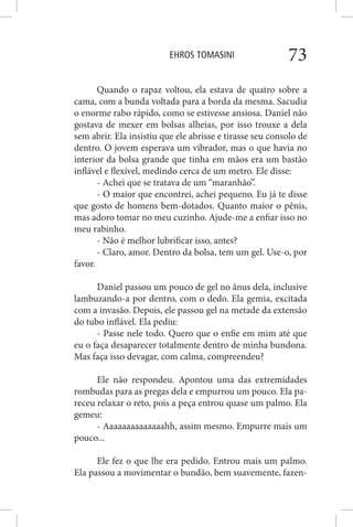 EHROS TOMASINI 73
Quando o rapaz voltou, ela estava de quatro sobre a
cama, com a bunda voltada para a borda da mesma. Sacudia
o enorme rabo rápido, como se estivesse ansiosa. Daniel não
gostava de mexer em bolsas alheias, por isso trouxe a dela
sem abrir. Ela insistiu que ele abrisse e tirasse seu consolo de
dentro. O jovem esperava um vibrador, mas o que havia no
interior da bolsa grande que tinha em mãos era um bastão
inflável e flexível, medindo cerca de um metro. Ele disse:
- Achei que se tratava de um “maranhão”.
- O maior que encontrei, achei pequeno. Eu já te disse
que gosto de homens bem-dotados. Quanto maior o pênis,
mas adoro tomar no meu cuzinho. Ajude-me a enfiar isso no
meu rabinho.
- Não é melhor lubrificar isso, antes?
- Claro, amor. Dentro da bolsa, tem um gel. Use-o, por
favor.
Daniel passou um pouco de gel no ânus dela, inclusive
lambuzando-a por dentro, com o dedo. Ela gemia, excitada
com a invasão. Depois, ele passou gel na metade da extensão
do tubo inflável. Ela pediu:
- Passe nele todo. Quero que o enfie em mim até que
eu o faça desaparecer totalmente dentro de minha bundona.
Mas faça isso devagar, com calma, compreendeu?
Ele não respondeu. Apontou uma das extremidades
rombudas para as pregas dela e empurrou um pouco. Ela pa-
receu relaxar o reto, pois a peça entrou quase um palmo. Ela
gemeu:
- Aaaaaaaaaaaaaahh, assim mesmo. Empurre mais um
pouco...
Ele fez o que lhe era pedido. Entrou mais um palmo.
Ela passou a movimentar o bundão, bem suavemente, fazen-
 