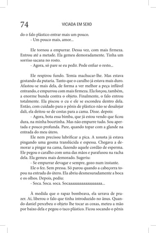 VICIADA EM SEXO74
do o falo plástico entrar mais um pouco.
- Um pouco mais, amor...
Ele tornou a empurrar. Dessa vez, com mais firmeza.
Entrou até a metade. Ela gemeu demoradamente. Tinha um
sorriso sacana no rosto.
- Agora, só pare se eu pedir. Pode enfiar o resto...
Ele respirou fundo. Temia machucar-lhe. Mas estava
gostando da putaria. Tanto que o caralho já estava mais duro.
Afastou-se mais dela, de forma a ver melhor a peça inflável
entrando, e empurrou com mais firmeza. Ela forçou, também,
a enorme bunda contra o objeto. Finalmente, o falo entrou
totalmente. Ela piscou o cu e ele se escondeu dentro dela.
Então, com cuidado para o pênis de plástico não se desalojar
dali, ela deitou-se de costas para a cama. Disse. depois:
- Agora, bota essa bimba, que já estou vendo que ficou
dura, na minha bocetinha. Mas não empurre tudo. Sou aper-
tada e pouco profunda. Pare, quando topar com a glande na
entrada do meu útero.
Ele nem precisou lubrificar a pica. A xoxota já estava
pingando uma gosma translúcida e espessa. Chegava a de-
morar a pingar na cama, fazendo aquele cordão de esperma.
Ele pegou o caralho com uma das mãos e parafusou na racha
dela. Ela gemeu mais demorado. Sugeriu:
- Se empurrar devagar e sempre, gozo num instante.
Ele o fez. Sem pressa. Só parou quando a cabeçorra to-
pou na entrada do útero. Ela abriu desmesuradamente a boca
e os olhos. Depois, pediu:
- Soca. Soca. soca. Socaaaaaaaaaaaaaaaaaa...
À medida que o rapaz bombeava, ela urrava de pra-
zer. Aí, liberou o falo que tinha introduzido no ânus. Quan-
do daniel percebeu o objeto lhe tocar as coxas, meteu a mão
por baixo dela e pegou o taco plástico. Ficou socando o pênis
 
