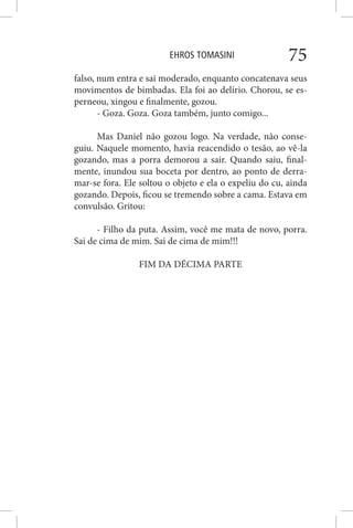 EHROS TOMASINI 75
falso, num entra e sai moderado, enquanto concatenava seus
movimentos de bimbadas. Ela foi ao delírio. Chorou, se es-
perneou, xingou e finalmente, gozou.
- Goza. Goza. Goza também, junto comigo...
Mas Daniel não gozou logo. Na verdade, não conse-
guiu. Naquele momento, havia reacendido o tesão, ao vê-la
gozando, mas a porra demorou a sair. Quando saiu, final-
mente, inundou sua boceta por dentro, ao ponto de derra-
mar-se fora. Ele soltou o objeto e ela o expeliu do cu, ainda
gozando. Depois, ficou se tremendo sobre a cama. Estava em
convulsão. Gritou:
- Filho da puta. Assim, você me mata de novo, porra.
Sai de cima de mim. Sai de cima de mim!!!
FIM DA DÉCIMA PARTE
 