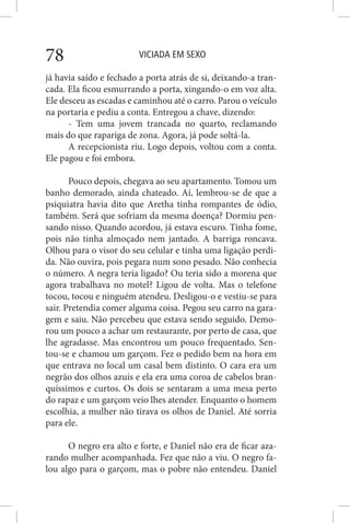 VICIADA EM SEXO78
já havia saído e fechado a porta atrás de si, deixando-a tran-
cada. Ela ficou esmurrando a porta, xingando-o em voz alta.
Ele desceu as escadas e caminhou até o carro. Parou o veículo
na portaria e pediu a conta. Entregou a chave, dizendo:
- Tem uma jovem trancada no quarto, reclamando
mais do que rapariga de zona. Agora, já pode soltá-la.
A recepcionista riu. Logo depois, voltou com a conta.
Ele pagou e foi embora.
Pouco depois, chegava ao seu apartamento. Tomou um
banho demorado, ainda chateado. Aí, lembrou-se de que a
psiquiatra havia dito que Aretha tinha rompantes de ódio,
também. Será que sofriam da mesma doença? Dormiu pen-
sando nisso. Quando acordou, já estava escuro. Tinha fome,
pois não tinha almoçado nem jantado. A barriga roncava.
Olhou para o visor do seu celular e tinha uma ligação perdi-
da. Não ouvira, pois pegara num sono pesado. Não conhecia
o número. A negra teria ligado? Ou teria sido a morena que
agora trabalhava no motel? Ligou de volta. Mas o telefone
tocou, tocou e ninguém atendeu. Desligou-o e vestiu-se para
sair. Pretendia comer alguma coisa. Pegou seu carro na gara-
gem e saiu. Não percebeu que estava sendo seguido. Demo-
rou um pouco a achar um restaurante, por perto de casa, que
lhe agradasse. Mas encontrou um pouco frequentado. Sen-
tou-se e chamou um garçom. Fez o pedido bem na hora em
que entrava no local um casal bem distinto. O cara era um
negrão dos olhos azuis e ela era uma coroa de cabelos bran-
quíssimos e curtos. Os dois se sentaram a uma mesa perto
do rapaz e um garçom veio lhes atender. Enquanto o homem
escolhia, a mulher não tirava os olhos de Daniel. Até sorria
para ele.
O negro era alto e forte, e Daniel não era de ficar aza-
rando mulher acompanhada. Fez que não a viu. O negro fa-
lou algo para o garçom, mas o pobre não entendeu. Daniel
 