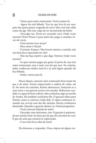 VICIADA EM SEXO8
- Vamos para outro restaurante. Vocês comem lá.
- Agora ela está bêbada. Vou ter que leva-la em casa,
pois não quero passar vergonha de novo. Mas você não sabia
como ela age. Não tem culpa de ter incentivado ela beber.
- Desculpe-me. Devia ter escutado você. Onde vocês
moram? Perto? Posso ir para outro bar, pegar a comida e le-
var até vocês.
- Faria mesmo isso, moço?
- Meu nome é Daniel.
- É mesmo. Esqueci. Mas levaria mesmo a comida, não
nos faria ficar esperando em vão?
- Não me faça repetir o que digo. Detesto. Onde vocês
moram?
- Se quer mesmo pagar pra gente, lá perto de casa tem
outro restaurante, mas é mais caro do que esse. No entanto,
todos conhecem minha irmã lá e já nem ligam quando ela
fica bêbada.
- Então, vamos para lá.
Pouco depois, estavam num restaurante bem maior do
que o de antes. Foram empurrando a cadeira de rodas, até
lá. No meio do caminho, Karina adormeceu. Sentaram-se a
uma mesa e um garçom jovem veio atender. Refizeram o pe-
dido e o rapaz foi bem solícito. Mas cochichou algo ao ouvido
de Aretha. Ela também cochichou-lhe. O garçom olhou para
Daniel, como se estivesse rindo dele. O rapaz continuou to-
mando sua cerveja sem dar-lhe atenção. Karina continuava
dormindo. Quando o garçom afastou-se, Daniel perguntou:
- Vocês estavam falando de mim?
- Desculpe, mas estávamos, sim. O garçom é apaixona-
do por minha irmã. Eu disse pra ele que ela está afim de você.
É que ele acha que estamos te explorando.
- E tua irmã ficou afim de mim?
Ela demorou a responder. Disse, depois de alguns mi-
 
