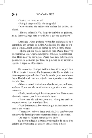 VICIADA EM SEXO80
- Você o trai tanto assim?
- Por quê pergunta? Eu não te agrado?
- Não costumo me meter com mulher dos outros, se-
nhora.
- Ele está voltando. Vou fingir ir também ao gabinete.
Se eu demorar, peça para ele ir lá, ver o que me aconteceu.
Antes que Daniel pudesse responder, ela levantou-se e
caminhou em direção ao negro. Cochichou-lhe algo ao ou-
vido e seguiu. Alaoh disse, ao sentar-se novamente à mesa:
- Minha esposa está se sentindo mal. Quase toda vez
que saímos, é isso. Quando chegamos em casa, ela está boazi-
nha. Hoje, não vou cair nessa. Quero ficar aqui bebendo um
pouco. Se ela demorar, por favor vá procurá-la no sanitário
- pediu o negro de olhos azuis.
Ela demorou. O negro voltou a incentivar o jovem a
ir lá ao toilete feminino. Ele bateu na porta. Ela se abriu e a
coroa o puxou para dentro. Deu-lhe um beijo demorado na
boca. Daniel se deixou ser beijado mas, quando ela se afas-
tou, ele disse:
- Não me sinto á vontade num banheiro para mulheres,
senhora. E teu marido, se demorarmos, pode vir ver o que
acontece.
- Então, me tire daqui. Leve-me para casa. Mesmo que
ele venha conosco, você aprende onde moro.
- Sinto, mas não vai rolar, senhora. Não quero arriscar
ser pego no ato com a mulher alheia.
- Você é um frouxo. Posso sentir que está excitado, mas
insiste em resistir.
- Tem razão, senhora. Estou excitado. Mas confesso que
sou covarde demais para me meter nesse tipo de encrenca.
- Ao menos, mostre-me teu cacete duro.
Ele esteve indeciso, depois abriu o fecho da calça. Um
caralho enorme saltou de dentro. Ela assobiou e disse:
 