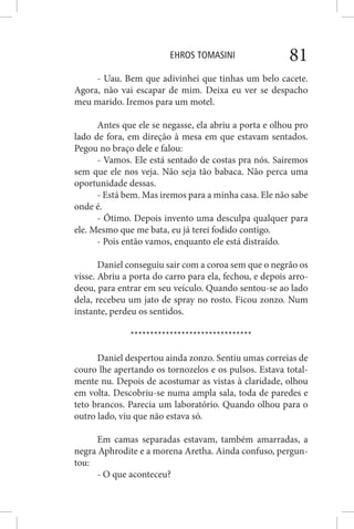 EHROS TOMASINI 81
- Uau. Bem que adivinhei que tinhas um belo cacete.
Agora, não vai escapar de mim. Deixa eu ver se despacho
meu marido. Iremos para um motel.
Antes que ele se negasse, ela abriu a porta e olhou pro
lado de fora, em direção à mesa em que estavam sentados.
Pegou no braço dele e falou:
- Vamos. Ele está sentado de costas pra nós. Sairemos
sem que ele nos veja. Não seja tão babaca. Não perca uma
oportunidade dessas.
- Está bem. Mas iremos para a minha casa. Ele não sabe
onde é.
- Ótimo. Depois invento uma desculpa qualquer para
ele. Mesmo que me bata, eu já terei fodido contigo.
- Pois então vamos, enquanto ele está distraído.
Daniel conseguiu sair com a coroa sem que o negrão os
visse. Abriu a porta do carro para ela, fechou, e depois arro-
deou, para entrar em seu veículo. Quando sentou-se ao lado
dela, recebeu um jato de spray no rosto. Ficou zonzo. Num
instante, perdeu os sentidos.
*******************************
Daniel despertou ainda zonzo. Sentiu umas correias de
couro lhe apertando os tornozelos e os pulsos. Estava total-
mente nu. Depois de acostumar as vistas à claridade, olhou
em volta. Descobriu-se numa ampla sala, toda de paredes e
teto brancos. Parecia um laboratório. Quando olhou para o
outro lado, viu que não estava só.
Em camas separadas estavam, também amarradas, a
negra Aphrodite e a morena Aretha. Ainda confuso, pergun-
tou:
- O que aconteceu?
 