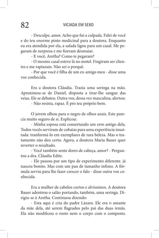 VICIADA EM SEXO82
- Desculpe, amor. Acho que fui a culpada. Falei de você
e do teu enorme pinto medicinal para a doutora. Enquanto
eu era atendida por ela, a safada ligou para um casal. Me pe-
garam de surpresa e me fizeram desmaiar.
- E você, Aretha? Como te pegaram?
- O mesmo casal esteve lá no motel. Fingiram ser clien-
tes e me raptaram. Não sei o porquê.
- Por que você é filha de um ex-amigo meu - disse uma
voz conhecida.
Era a doutora Cláudia. Trazia uma seringa na mão.
Aproximou-se de Daniel, disposta a tirar-lhe sangue das
veias. Ele se debateu. Outra voz, dessa vez masculina, alertou:
- Não resista, rapaz. É pro teu próprio bem.
O jovem olhou para o negro de olhos azuis. Este pare-
cia muito seguro de si. Explicou:
- Minha esposa está consertando um erro antigo dela.
Todos vocês serviram de cobaias para uma experiência inusi-
tada: tranformá-lo em exemplares de rara beleza. Mas o tra-
tamento não deu certo. Agora, a doutora Maria Bauer quer
reverter o resultado.
- Você também sente dores de cabeça, amor? - Pergun-
tou a dra. Cláudia Edite.
- Ele passou por um tipo de experimento diferente. já
nasceu bonito. Mas com um pau de tamanho ínfimo. A fór-
mula serviu para lhe fazer crescer o falo - disse outra voz co-
nhecida.
Era a mulher de cabelos curtos e alvíssimos. A doutora
Bauer adentrou o salão portando, também, uma seringa. Di-
rigiu-se à Aretha. Continuou dizendo:
- Esta aqui é cria do padre Lázaro. Ele era o amante
da mãe dela, até serem flagrados pelo pai das duas irmãs.
Ela não modificou o rosto nem o corpo com o composto.
 