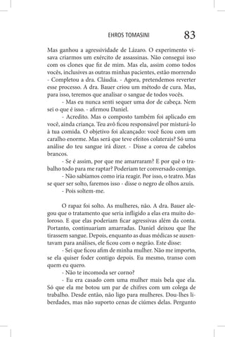 EHROS TOMASINI 83
Mas ganhou a agressividade de Lázaro. O experimento vi-
sava criarmos um exército de assassinas. Não consegui isso
com os clones que fiz de mim. Mas ela, assim como todos
vocês, inclusives as outras minhas pacientes, estão morrendo
- Completou a dra. Cláudia. - Agora, pretendemos reverter
esse processo. A dra. Bauer criou um método de cura. Mas,
para isso, teremos que analisar o sangue de todos vocês.
- Mas eu nunca senti sequer uma dor de cabeça. Nem
sei o que é isso. - afirmou Daniel.
- Acredito. Mas o composto também foi aplicado em
você, ainda criança. Teu avô ficou responsável por misturá-lo
à tua comida. O objetivo foi alcançado: você ficou com um
caralho enorme. Mas será que teve efeitos colaterais? Só uma
análise do teu sangue irá dizer. - Disse a coroa de cabelos
brancos.
- Se é assim, por que me amarraram? E por quê o tra-
balho todo para me raptar? Poderiam ter conversado comigo.
- Não sabíamos como iria reagir. Por isso, o teatro. Mas
se quer ser solto, faremos isso - disse o negro de olhos azuis.
- Pois soltem-me.
O rapaz foi solto. As mulheres, não. A dra. Bauer ale-
gou que o tratamento que seria infligido a elas era muito do-
loroso. E que elas poderiam ficar agressivas além da conta.
Portanto, continuariam amarradas. Daniel deixou que lhe
tirassem sangue. Depois, enquanto as duas médicas se ausen-
tavam para análises, ele ficou com o negrão. Este disse:
- Sei que ficou afim de minha mulher. Não me importo,
se ela quiser foder contigo depois. Eu mesmo, transo com
quem eu quero.
- Não te incomoda ser corno?
- Eu era casado com uma mulher mais bela que ela.
Só que ela me botou um par de chifres com um colega de
trabalho. Desde então, não ligo para mulheres. Dou-lhes li-
berdades, mas não suporto cenas de ciúmes delas. Pergunto
 