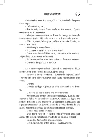 EHROS TOMASINI 85
- Vou voltar a ser feia e raquítica como antes? - Pergun-
tou a negra.
- Infelizmente, sim.
- Então, não quero fazer nenhum tratamento. Quero
continuar bela, como sou.
- Mas permanecerá com as dores de cabeça e a vontade
incessante de foder. Além de continuar sob risco de morte.
- Não importa. Não quero voltar a ser feia. Senão, eu
mesma me mato.
- Verei o que posso fazer.
- E quanto a mim? - Perguntou Aretha.
- Com uma hemodiálise total, teu corpo não mudará.
Só perderá os instintos assassinos.
- Eu quero perder mais uma coisa. - afirmou a morena.
- O quê? - Perguntou a médica.
Ela a chamou perto de si. Cochichou em seu ouvido. A
médica deu uma sonora risada. Depois disse:
- Vou ver o que posso fazer. - E, virando-se para Daniel
- Você é um cara de sorte, rapaz. Mas ficará me devendo uma
coisa.
- O quê?
- Depois, te digo. Agora, não. Teu carro está aí na fren-
te.
- Gostaria de saber como me encontraram.
- Você deixou nome, telefone e endereço, quando pre-
encheu a ficha, no consultório da Dra. Cláudia. Ela ligou pra
gente e nos deu o teu endereço. Te seguimos da tua casa até
aquele restaurante. Eu já tinha deixado o spray dentro do teu
carro, pois tinha certeza de que aceitaria fugir comigo.
- Deixei meu carro trancado.
- Mas meu homem é exímio em arrombar qualquer
coisa. Até o meu cuzinho apertado. Já foi policial federal.
- Entendo. Bem, estou indo embora.
- Dê-me um beijo antes, amor. - Pediu Aretha.
 