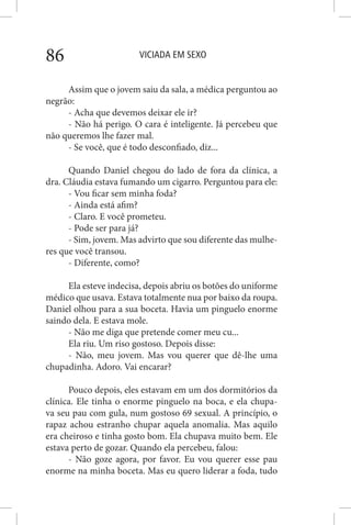 VICIADA EM SEXO86
Assim que o jovem saiu da sala, a médica perguntou ao
negrão:
- Acha que devemos deixar ele ir?
- Não há perigo. O cara é inteligente. Já percebeu que
não queremos lhe fazer mal.
- Se você, que é todo desconfiado, diz...
Quando Daniel chegou do lado de fora da clínica, a
dra. Cláudia estava fumando um cigarro. Perguntou para ele:
- Vou ficar sem minha foda?
- Ainda está afim?
- Claro. E você prometeu.
- Pode ser para já?
- Sim, jovem. Mas advirto que sou diferente das mulhe-
res que você transou.
- Diferente, como?
Ela esteve indecisa, depois abriu os botões do uniforme
médico que usava. Estava totalmente nua por baixo da roupa.
Daniel olhou para a sua boceta. Havia um pinguelo enorme
saindo dela. E estava mole.
- Não me diga que pretende comer meu cu...
Ela riu. Um riso gostoso. Depois disse:
- Não, meu jovem. Mas vou querer que dê-lhe uma
chupadinha. Adoro. Vai encarar?
Pouco depois, eles estavam em um dos dormitórios da
clínica. Ele tinha o enorme pinguelo na boca, e ela chupa-
va seu pau com gula, num gostoso 69 sexual. A princípio, o
rapaz achou estranho chupar aquela anomalia. Mas aquilo
era cheiroso e tinha gosto bom. Ela chupava muito bem. Ele
estava perto de gozar. Quando ela percebeu, falou:
- Não goze agora, por favor. Eu vou querer esse pau
enorme na minha boceta. Mas eu quero liderar a foda, tudo
 