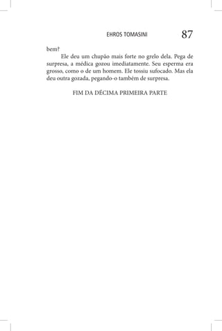 EHROS TOMASINI 87
bem?
Ele deu um chupão mais forte no grelo dela. Pega de
surpresa, a médica gozou imediatamente. Seu esperma era
grosso, como o de um homem. Ele tossiu sufocado. Mas ela
deu outra gozada, pegando-o também de surpresa.
FIM DA DÉCIMA PRIMEIRA PARTE
 