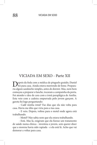 VICIADA EM SEXO88
VICIADA EM SEXO - Parte XII
Depois da foda com a médica de pinguelo graúdo, Daniel
foi para casa. Ainda estava morrendo de fome. Prepara-
ria algum sanduíche simples, antes de dormir. Mas, nem bem
começou a preparar o lanche, tocaram a campainha da porta.
Foi atender e deu de cara com a irmã paraplégica de Aretha.
Esta veio com a cadeira empurrada pelo jovem garçom. A
garota foi logo perguntando:
- Cadê minha irmã? Faz dias que ela não volta para
casa. Havia me dito que viria para a tua casa.
- E veio. Depois, voltou para o motel onde agora está
trabalhando.
- Motel? Não sabia nem que ela estava trabalhando.
- Está. Mas lá, exigiram que ela fizesse um tratamento
de saúde numa clínica - inventou o jovem, sem querer dizer
que a morena havia sido raptada - e ela está lá. Acho que vai
demorar a voltar para casa.
 