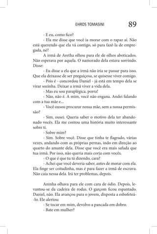 EHROS TOMASINI 89
- E eu, como fico?
- Ela me disse que você ia morar com o rapaz aí. Não
está querendo que ela vá contigo, só para fazê-la de empre-
gada, né?
A irmã de Aretha olhou para ele de olhos aboticados.
Não esperava por aquela. O namorado dela estava sorrindo.
Disse:
- Eu disse a ela que a irmã não iria se passar para isso.
Que ela deixasse de ser preguiçosa, se quisesse viver comigo.
- Pois é - concordou Daniel - já está em tempo dela se
virar sozinha. Deixar a irmã viver a vida dela.
- Mas eu sou paraplégica, porra!
- Não, não é. A mim, você não engana. Andei falando
com a tua mãe e...
- Você ousou procurar nossa mãe, sem a nossa permis-
são?
- Sim, ousei. Queria saber o motivo dela ter abando-
nado vocês. Ela me contou uma história muito interessante
sobre ti.
- Sobre mim?
- Sim. Sobre você. Disse que tinha te flagrado, várias
vezes, andando com as próprias pernas, indo em direção ao
quarto do amante dela. Disse que você era mais safada que
tua irmã. Por isso, não queria mais corja com vocês.
- O que é que tu tá dizendo, cara?
- Achei que você deveria saber, antes de morar com ela.
Ela finge ser coitadinha, mas é para fazer a irmã de escrava.
Não caia nessa dela. Irá ter problemas, depois.
Aninha olhava para ele com cara de ódio. Depois, le-
vantou-se da cadeira de rodas. O garçom ficou espantado.
Daniel, não. Ela avançou para o jovem, disposta a esbofeteá-
-lo. Ele alertou:
- Se tocar em mim, devolvo a pancada em dobro.
- Bate em mulher?
 
