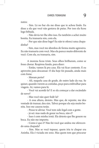 EHROS TOMASINI 9
nutos:
- Sim. Lá no bar ela me disse que te achou lindo. Eu
disse a ela que você não gostava de putas. Por isso ela ficou
logo bêbada.
- Não devia ter-lhe dito isso. Eu também a achei muito
bonita. Eu transaria sim, com ela.
- Por que não disse logo? Eu não te ofereci uma chupa-
dinha?
- Sim, mas você me abordou de forma muito agressiva.
Eu não transaria com você. Mas ela parece muito diferente de
você. Com ela, eu transaria, sim.
A morena ficou triste. Seus olhos brilharam, como se
fosse chorar. Respirou fundo, para dizer:
- Então, vamos lá pra casa. Ela vai ficar contente. E eu
aproveito para descansar. O dia hoje foi puxado, ainda mais
com fome.
- Moram perto?
- Ali, naquela casa de grade, do outro lado da rua. Se
quiser, quando vierem as comidas, peço para embrulhar para
viagem. Aí, vamos para lá.
- Você vai acordá-la? E se ela começar a dar escândalo
de novo?
- Mas você não quer fodê-la?
- A essa altura, desisto. Mas que, de repente, me deu
vontade de transar, deu sim. Talvez porque ela seja muito bo-
nita. Isso me causou tesão.
- Posso te aliviar. Você tem sido legal com a gente.
- já sei: mas nada de gozar na boca, não é?
- Isso é com minha irmã. Ela detesta que lhe gozem na
boca. Eu não me importo.
- Como é que é? Não foi você que andou me oferecen-
do uma chupada?
- Sim. Mas se você topasse, quem iria te chupar era
Aninha. Ela é viciada em sexo. Mas quem tem que procurar
 