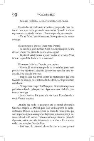 VICIADA EM SEXO90
- Bato em moléstia. E, sinceramente, você é uma.
Ela ainda esteve de mão levantada, preparada para ba-
ter no cara, mas ouviu passos às suas costas. Quando se virou,
o garçom estava indo embora. Chamou por ele, mas ouviu:
- Vai te foder. Você é nojenta. Não quero mais morar
contigo.
Ela começou a chorar. Dizia para Daniel:
- Tá vendo o que me fez? Você é o culpado por ele me
deixar. O que vou fazer da minha vida, agora?
- Tua irmã vai demorar a poder voltar ao serviço. Você
fica no lugar dela. Eu te levo lá no motel.
Ela esteve indecisa. Depois, concordou:
- Vamos. Já está em tempo de eu ter minha grana sem
precisar me prostituir. Mas não posso viver sem dar uma xo-
xotada. Sou viciada em sexo.
- Depois que tua irmã voltar do tratamento que está
fazendo na clínica, eu te interno lá. Perderá esse fogo que tem
na tabaca.
- Nem pensar em perder! Só quero diminuir um pouco,
pois vivo subindo pelas paredes. Agora mesmo, tô doida para
transar contigo.
- Sem chances. Eu gosto da tua irmã. E prefiro ela a
você. Vamos embora.
Aninha fez todo o percurso até o motel chorando.
Quando chegou lá, Daniel quis falar com alguém da admi-
nistração. Depois de uma espera de mais de meia hora, que
serviu para a jovem enxugar as lágrimas, uma mulher já co-
roa os atendeu. O jovem contou uma longa história, pulando
algumas partes que não interessava à senhora. Ela escutou
tudo com atenção. Depois disse:
- Está bem. Eu já estava chateada com a taxista que me
 