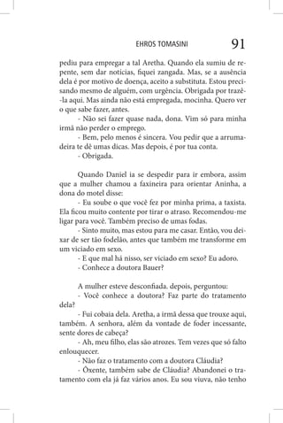EHROS TOMASINI 91
pediu para empregar a tal Aretha. Quando ela sumiu de re-
pente, sem dar notícias, fiquei zangada. Mas, se a ausência
dela é por motivo de doença, aceito a substituta. Estou preci-
sando mesmo de alguém, com urgência. Obrigada por trazê-
-la aqui. Mas ainda não está empregada, mocinha. Quero ver
o que sabe fazer, antes.
- Não sei fazer quase nada, dona. Vim só para minha
irmã não perder o emprego.
- Bem, pelo menos é sincera. Vou pedir que a arruma-
deira te dê umas dicas. Mas depois, é por tua conta.
- Obrigada.
Quando Daniel ia se despedir para ir embora, assim
que a mulher chamou a faxineira para orientar Aninha, a
dona do motel disse:
- Eu soube o que você fez por minha prima, a taxista.
Ela ficou muito contente por tirar o atraso. Recomendou-me
ligar para você. Também preciso de umas fodas.
- Sinto muito, mas estou para me casar. Então, vou dei-
xar de ser tão fodelão, antes que também me transforme em
um viciado em sexo.
- E que mal há nisso, ser viciado em sexo? Eu adoro.
- Conhece a doutora Bauer?
A mulher esteve desconfiada. depois, perguntou:
- Você conhece a doutora? Faz parte do tratamento
dela?
- Fui cobaia dela. Aretha, a irmã dessa que trouxe aqui,
também. A senhora, além da vontade de foder incessante,
sente dores de cabeça?
- Ah, meu filho, elas são atrozes. Tem vezes que só falto
enlouquecer.
- Não faz o tratamento com a doutora Cláudia?
- Ôxente, também sabe de Cláudia? Abandonei o tra-
tamento com ela já faz vários anos. Eu sou viuva, não tenho
 
