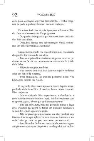 VICIADA EM SEXO92
com quem conseguir esperma diariamente. E tenho vergo-
nha de pedir a qualquer homem que não conheço.
Ele esteve indeciso, depois ligou para a doutora Cláu-
dia. Esta atendeu contente. Ele perguntou:
- Oi, queria saber quantas pacientes você tem cadastra-
das. Tive uma ideia.
- Okay. Isso merece uma bebemoração. Nunca mais to-
mei um cálice de vinho. Me convida?
Não demorou muito e se encontraram num restaurante
chique. Ele lhe contou da sua ideia:
- Eu e o negrão alimentaríamos de porra todas as pa-
cientes de vocês, até que terminasse o tratamento da totali-
dade delas.
- Há pacientes gays, também.
- Não contava com isso. Mas damos um jeito. Podemos
criar um banco de esperma.
- Uma ótima ideia. Por quê não pensamos nisso? Vou
ligar agora mesmo pra Alaoh.
O negro de olhos azuis apareceu pouco depois, acom-
panhado da bela médica. A doutora Bauer estava contente.
Disse ao jovem:
- Muito obrigada. Meu experimento é clandestino e
meu homem sozinho sempre supriu minhas pacientes com
sua porra. Agora, é bom que tenha um substituto.
- Não um substituto, pois não pretendo tomar o lugar
dele. Digamos que agora ele tenha um ajudante. Tendente a
se demitir, se não aguentar o rojão.
- Não se preocupe em aguentar ou não. Produzi uma
fórmula inócua, que aplico em meu homem. Aumenta a sua
resistência e permite que goze mais vezes que o natural.
- Sem fórmulas. Se houver necessidade, contato alguns
amigos meus que sejam dispostos a ser chupados por mulhe-
 