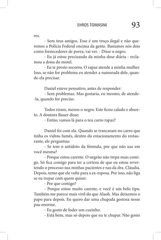 EHROS TOMASINI 93
res.
- Sem teus amigos. Esse é um troço ilegal e não que-
remos a Polícia Federal encima da gente. Bastamos nós dois
como fornecedores de porra, vai ver. - Disse o negro.
- Eu já estou precisando da minha dose diária - recla-
mou a dona do motel.
- Eu te presto socorro. O rapaz atende a minha mulher.
Isso, se não for problema eu atender a namorada dele, quan-
do ela precisar.
Daniel esteve pensativo, antes de responder:
- Sem problemas. Mas gostaria, eu mesmo, de atende-
-la, quando for preciso.
Todos riram, menos o negro. Este ficou calado e absor-
to. A doutora Bauer disse:
- Então, vamos lá para o teu carro rapaz?
Daniel foi com ela. Quando se trancaram no carro que
tinha os vidros fumês, dentro do estacionamento do restau-
rante, ele perguntou:
- Se tem o antídoto da fórmula, por que não usa em
você mesma?
- Porque estou carente. O negrão não trepa mais comi-
go. Só fica comigo para ter a certeza de que eu estou rever-
tendo o processo nas minhas pacientes e nas da dra. Cláudia.
Depois, temo que ele volte para a ex-esposa. Por isso, não liga
se eu trepar com quem quiser.
- Por que comigo?
- Porque estou muito carente, e você é um belo tipo.
Também me parece mais viril do que Alaoh. Mas deixemos o
papo para depois. Eu quero dar uma chupada gostosa nesse
pau enorme.
- Eu gosto de foder um cuzinho.
- Está bem, mas só depois que eu te chupar. Não gosto
 