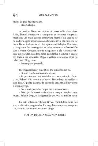 VICIADA EM SEXO94
muito de pica fedendo a cu.
- Então, chupa.
A doutora Bauer o chupou. A coroa sabia das coisas.
Aliás, Daniel começava a comparar as recentes chupadas
recebidas. As mais coroas chupavam melhor. Ele ajeitou-se
na cadeira, após arriar as calças totalmente, e ela caiu-lhe de
boca. Bauer tinha uma técnica apurada de felação. Chupava-
-o enquanto lhe massageava as bolas com uma mão e o falo
com a outra. Concentrava-se na glande, e ele já sentia von-
tade de ejacular. Ela dava uma paradinha e lambia o cacete
em toda a sua extensão. Depois, voltava a se concentrar na
cabeçorra. Ele gemeu:
- Estou quase gozando.
Inesperadamente, ela enfiou-lhe um dedo no cu.
- Ei, não combinamos nada disso...
- Se quer comer meu cuzinho, deixa eu primeiro foder
o teu. Relaxe. Não vou te machucar. Tenho larga experiência
com isso. O padre Lázaro, de quem fui amante, adorava isso
e o beijo grego.
- Era um depravado. Eu prefiro o sexo normal.
- Esse tipo de sexo é mais normal do que imagina, meu
jovem. Relaxe. Logo, estará gozando gostoso na minha boca.
Ela não estava mentindo. Breve, Daniel dava uma das
suas mais extensas gozadas. Ela engolia a sua porra aos pou-
cos, até não restar mais nem um pingo.
FIM DA DÉCIMA SEGUNDA PARTE
 