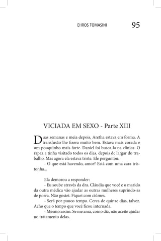EHROS TOMASINI 95
VICIADA EM SEXO - Parte XIII
Duas semanas e meia depois, Aretha estava em forma. A
transfusão lhe fizera muito bem. Estava mais corada e
um pouquinho mais forte. Daniel foi busca-la na clínica. O
rapaz a tinha visitado todos os dias, depois de largar do tra-
balho. Mas agora ela estava triste. Ele perguntou:
- O que está havendo, amor? Está com uma cara tris-
tonha...
Ela demorou a responder:
- Eu soube através da dra. Cláudia que você e o marido
da outra médica vão ajudar as outras mulheres suprindo-as
de porra. Não gostei. Fiquei com ciúmes.
- Será por pouco tempo. Cerca de quinze dias, talvez.
Acho que o tempo que você ficou internada.
- Mesmo assim. Se me ama, como diz, não aceite ajudar
no tratamento delas.
 