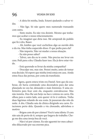 VICIADA EM SEXO96
- A ideia foi minha, linda. Estarei ajudando a salvar vi-
das.
- Não ligo. Só não quero meu namorado transando
com outra.
- Sinto muito. Eu não vou desistir. Mesmo que tenha-
mos que acabar o nosso relacionamento.
- Eu imaginei que diria isso. Me arrependi do pedido
que fiz à dra. Bauer.
- Ah, lembro que você cochichou algo ao ouvido dela
e ela riu. Mas tinha esquecido disso. O que pediu para ela?
- Não importa. Não vai mudar a nossa situação.
- Eu não posso saber?
- Talvez, um dia eu te conte. Não precisa me levar em
casa. Pedi para a dra. Cláudia fazer isso. Ela já deve estar vin-
do.
- Está querendo se livrar da minha companhia?
- Desculpe-me, mas sim. Pensei muito, antes de tomar
essa decisão. Só espero que minha irmã esteja em casa. Ainda
estou fraca das pernas, por conta da transfusão.
Agora, quem estava triste era Daniel. Sem que ela sou-
besse, ele havia contratado uma decoradora para dar uma
planejada no seu lar, deixando-o mais feminino. E uma en-
fermeira para ficar com ela, enquanto convalescesse. Mas
não insistiu. Deu-lhe um beijo na face e entrou no carro. Ela
olhou para o outro lado, sem querer vê-lo ir embora. Tinha
duas lágrimas rolando do seu rosto. Já passavam das oito da
noite. A dra. Cláudia saiu da clínica dirigindo seu carro. Es-
tacionou perto dela. Quando a viu chorando, adivinhou o
motivo:
- Brigou com ele por ciúmes? Você é uma idiota. O cara
não saiu de perto de ti, sempre que largava do trabalho. Che-
ga me deu uma inveja boa de você.
- Não é só por ciúmes. Eu não aguentei ter meu cabaci-
nho dilacerado por sua enorme pica.
 