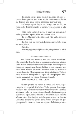 EHROS TOMASINI 97
- Eu soube que ele gosta mais de cu, oras. E fiquei sa-
bendo do seu pedido para a dra. Maria. Tenho certeza de que
ela deu um jeito nessa boceta minúscula que você tem.
- Acha que agora, depois da cirurgia que ela fez, me
rompendo definitivamente o hímen, vou aguentar a jeba
dele?
- Não custa tentar de novo. E fazer um esforço, né?
Acho que valerá a pena. Ele é um menino bom.
- Eu sei. Mas agora, já o dispensei. Não tenho coragem
de correr atrás dele.
- Eu falo com ele por você. Entre no carro. Sabe onde
ele mora, não é?
- Sei, sim.
- Pois se pegarmos algum atalho, chegaremos lá antes
dele.
************************
Mas Daniel não tinha ido para casa. Parou num barzi-
nho a caminho dela. Sentou-se a uma mesa, disposto a tomar
todas. O bar estava quase vazio àquela hora. Só umas poucas
pessoas, a maioria em duplas, bebiam e conversavam. Mas
havia uma morena lindíssima bebendo sozinha, numa das
mesas do canto. Olhava para uma fotografia já rota. Tinha o
rosto molhado de lágrimas. O rapaz viu uma plaqueta enci-
ma da mesa onde ela estava. Tinha escrito nela:
- POR FAVOR, NÃO PERTURBE
Ela viu quando ele entrou e sentou-se à mesa. Espe-
rou para ver o que ele iria beber. Tinha gostado dele. Algu-
ma coisa nele a deixou imediatamente interessada. Guardou
a foto que tinha em mãos e ficou olhando abertamente para
o jovem. O rapaz, apesar de achá-la muito bonita, não estava
afim de papo. Queria ficar sozinho, para pensar em Aretha.
Quando a morena viu que ele havia pedido cerveja a um gar-
çom parrudo e careca, tirou um cigarro da bolsa que esta-
 