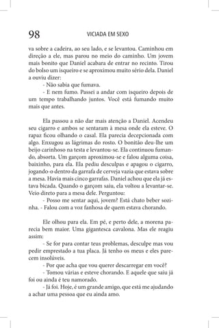 VICIADA EM SEXO98
va sobre a cadeira, ao seu lado, e se levantou. Caminhou em
direção a ele, mas parou no meio do caminho. Um jovem
mais bonito que Daniel acabara de entrar no recinto. Tirou
do bolso um isqueiro e se aproximou muito sério dela. Daniel
a ouviu dizer:
- Não sabia que fumava.
- E nem fumo. Passei a andar com isqueiro depois de
um tempo trabalhando juntos. Você está fumando muito
mais que antes.
Ela passou a não dar mais atenção a Daniel. Acendeu
seu cigarro e ambos se sentaram à mesa onde ela esteve. O
rapaz ficou olhando o casal. Ela parecia decepcionada com
algo. Enxugou as lágrimas do rosto. O bonitão deu-lhe um
beijo carinhoso na testa e levantou-se. Ela continuou fuman-
do, absorta. Um garçom aproximou-se e falou alguma coisa,
baixinho, para ela. Ela pediu desculpas e apagou o cigarro,
jogando-o dentro da garrafa de cerveja vazia que estava sobre
a mesa. Havia mais cinco garrafas. Daniel achou que ela já es-
tava bicada. Quando o garçom saiu, ela voltou a levantar-se.
Veio direto para a mesa dele. Perguntou:
- Posso me sentar aqui, jovem? Está chato beber sozi-
nha. - Falou com a voz fanhosa de quem estava chorando.
Ele olhou para ela. Em pé, e perto dele, a morena pa-
recia bem maior. Uma gigantesca cavalona. Mas ele reagiu
assim:
- Se for para contar teus problemas, desculpe mas vou
pedir emprestado a tua placa. Já tenho os meus e eles pare-
cem insolúveis.
- Por que acha que vou querer descarregar em você?
- Tomou várias e esteve chorando. E aquele que saiu já
foi ou ainda é teu namorado.
- Já foi. Hoje, é um grande amigo, que está me ajudando
a achar uma pessoa que eu ainda amo.
 
