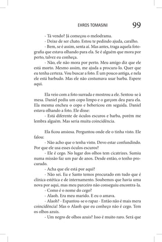 EHROS TOMASINI 99
- Tá vendo? Já começou o melodrama.
- Deixe de ser chato. Estou te pedindo ajuda, caralho.
- Bem, se é assim, senta aí. Mas antes, traga aquela foto-
grafia que estava olhando para ela. Se é alguém que mora por
perto, talvez eu conheça.
- Não, ele não mora por perto. Meu amigo diz que ele
está morto. Mesmo assim, me ajuda a procura-lo. Quer que
eu tenha certeza. Vou buscar a foto. É um pouco antiga, e nela
ele está barbudo. Mas ele não costumava usar barba. Espere
aqui.
Ela veio com a foto surrada e mostrou a ele. Sentou-se à
mesa. Daniel pediu um copo limpo e o garçom deu para ela.
Ela mesma encheu o copo e bebericou em seguida. Daniel
estava olhando a foto. Ele disse:
- Está diferente de óculos escuros e barba, porém me
lembra alguém. Mas seria muita coincidência.
Ela ficou ansiosa. Perguntou onde ele o tinha visto. Ele
falou:
- Não acho que o tenha visto. Devo estar confundindo.
Por que ele usa esses óculos escuros?
- Ele é cego. No lugar dos olhos tem cicatrizes. Sumiu
numa missão faz um par de anos. Desde então, o tenho pro-
curado.
- Acha que ele está por aqui?
- Não sei. Eu e Santo temos procurado em tudo que é
clínica estética e de internamento. Soubemos que havia uma
nova por aqui, mas meu parceiro não conseguiu encontra-la.
- Como é o nome do cego?
- Alaoh. Era meu marido. E eu o amava.
- Alaoh? - Espantou-se o rapaz - Então não é mais mera
coincidência! Mas o Alaoh que eu conheço não é cego. Tem
os olhos azuis.
- Um negro de olhos azuis? Isso é muito raro. Será que
 