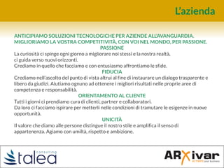 L’azienda
ANTICIPIAMO SOLUZIONI TECNOLOGICHE PER AZIENDE ALL’AVANGUARDIA.
MIGLIORIAMO LA VOSTRA COMPETITIVITÀ, CON VOI NEL MONDO, PER PASSIONE.
PASSIONE
La curiosità ci spinge ogni giorno a migliorare noi stessi e la nostra realtà,
ci guida verso nuovi orizzonti.
Crediamo in quello che facciamo e con entusiasmo affrontiamo le sfide.
FIDUCIA
Crediamo nell’ascolto del punto di vista altrui al fine di instaurare un dialogo trasparente e
libero da giudizi. Aiutiamo ognuno ad ottenere i migliori risultati nelle proprie aree di
competenza e responsabilità.
ORIENTAMENTO AL CLIENTE
Tutti i giorni ci prendiamo cura di clienti, partner e collaboratori.
Da loro ci facciamo ispirare per metterli nelle condizioni di tramutare le esigenze in nuove
opportunità.
UNICITÀ
Il valore che diamo alle persone distingue il nostro stile e amplifica il senso di
appartenenza. Agiamo con umiltà, rispetto e ambizione.
 